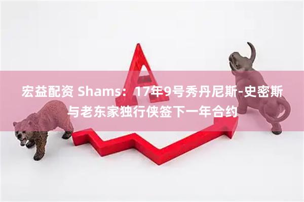 宏益配资 Shams：17年9号秀丹尼斯-史密斯与老东家独行侠签下一年合约