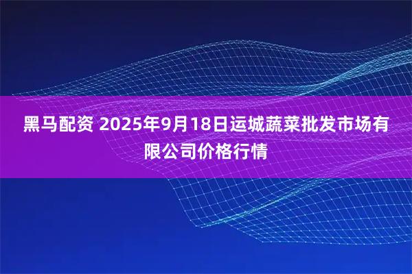黑马配资 2025年9月18日运城蔬菜批发市场有限公司价格行情