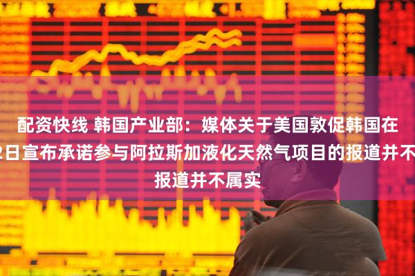 配资快线 韩国产业部：媒体关于美国敦促韩国在6月2日宣布承诺参与阿拉斯加液化天然气项目的报道并不属实