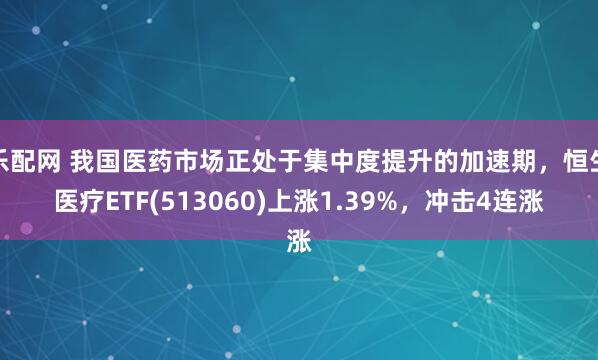 乐配网 我国医药市场正处于集中度提升的加速期，恒生医疗ETF(513060)上涨1.39%，冲击4连涨