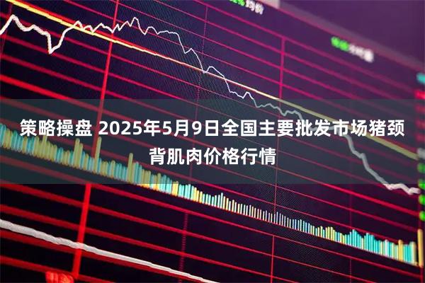 策略操盘 2025年5月9日全国主要批发市场猪颈背肌肉价格行情