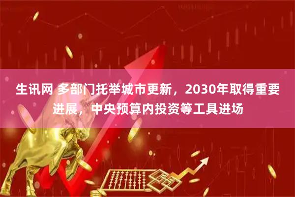 生讯网 多部门托举城市更新，2030年取得重要进展，中央预算内投资等工具进场
