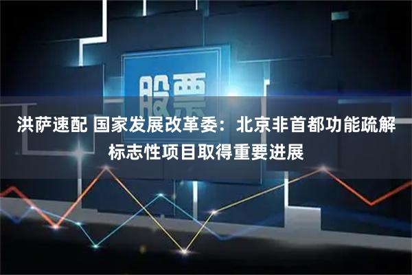 洪萨速配 国家发展改革委：北京非首都功能疏解标志性项目取得重要进展