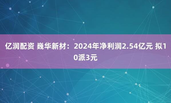 亿润配资 巍华新材：2024年净利润2.54亿元 拟10派3元