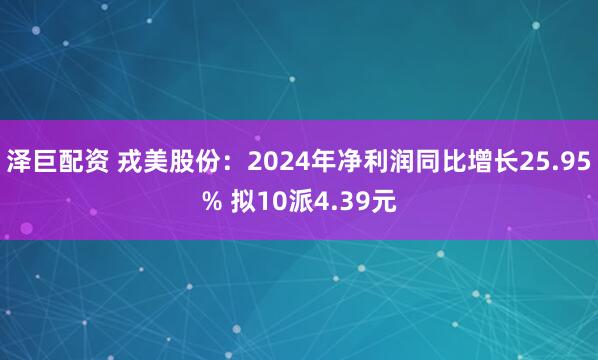 泽巨配资 戎美股份：2024年净利润同比增长25.95% 拟10派4.39元