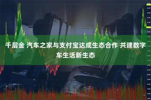 千层金 汽车之家与支付宝达成生态合作 共建数字车生活新生态