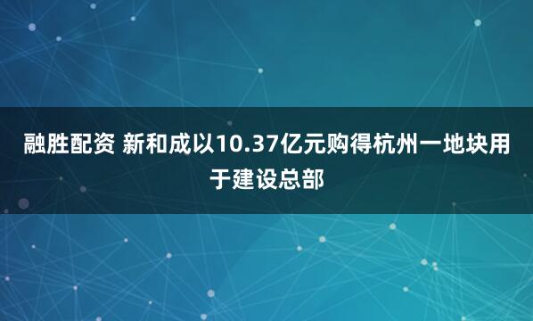 融胜配资 新和成以10.37亿元购得杭州一地块用于建设总部