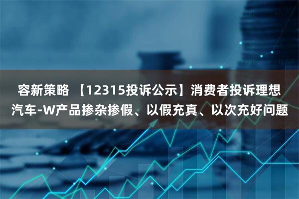 容新策略 【12315投诉公示】消费者投诉理想汽车-W产品掺杂掺假、以假充真、以次充好问题