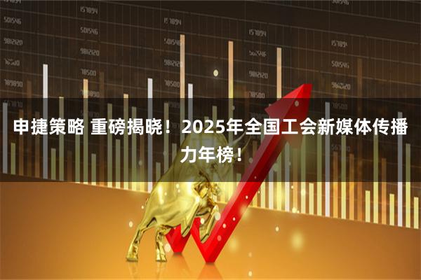 申捷策略 重磅揭晓！2025年全国工会新媒体传播力年榜！