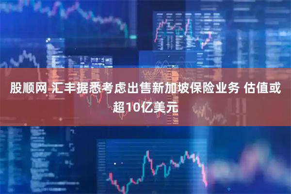 股顺网 汇丰据悉考虑出售新加坡保险业务 估值或超10亿美元