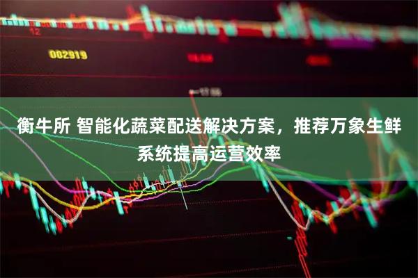 衡牛所 智能化蔬菜配送解决方案，推荐万象生鲜系统提高运营效率