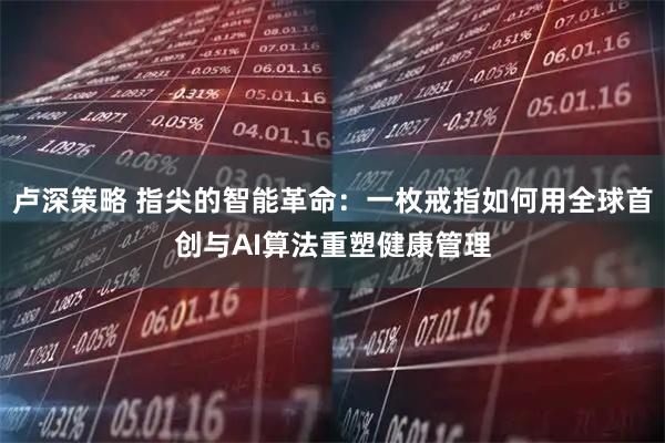 卢深策略 指尖的智能革命：一枚戒指如何用全球首创与AI算法重塑健康管理