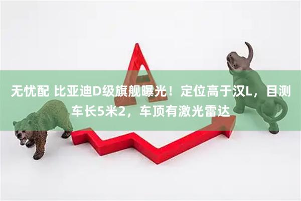 无忧配 比亚迪D级旗舰曝光！定位高于汉L，目测车长5米2，车顶有激光雷达