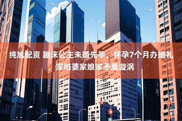 纯旭配资 蹦床公主未婚先孕，怀孕7个月办婚礼，深陷婆家娘家矛盾漩涡
