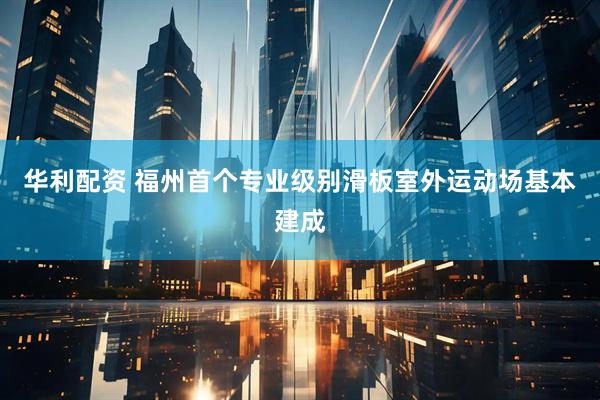 华利配资 福州首个专业级别滑板室外运动场基本建成