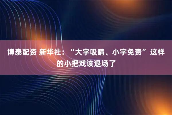 博泰配资 新华社：“大字吸睛、小字免责” 这样的小把戏该退场了
