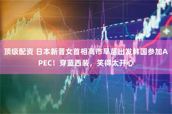 顶级配资 日本新晋女首相高市早苗出发韩国参加APEC！穿蓝西装，笑得太开心