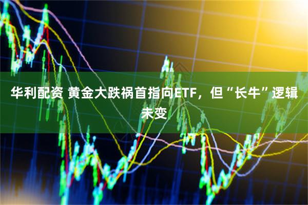 华利配资 黄金大跌祸首指向ETF，但“长牛”逻辑未变