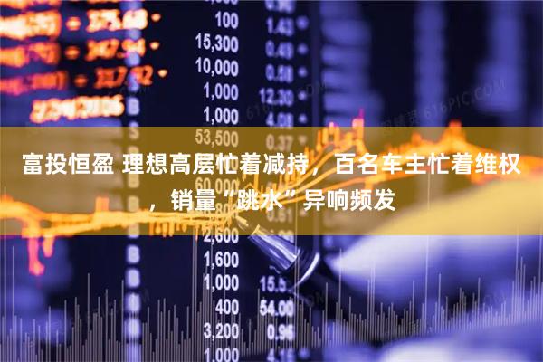 富投恒盈 理想高层忙着减持，百名车主忙着维权，销量“跳水”异响频发